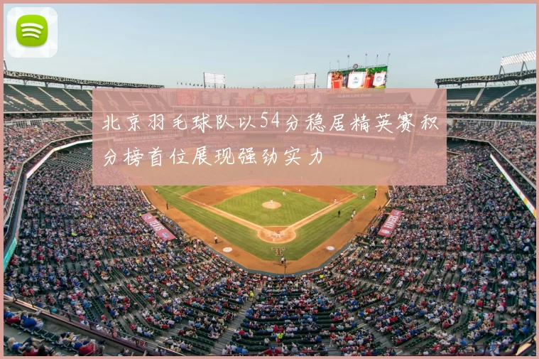 北京羽毛球队以54分稳居精英赛积分榜首位展现强劲实力