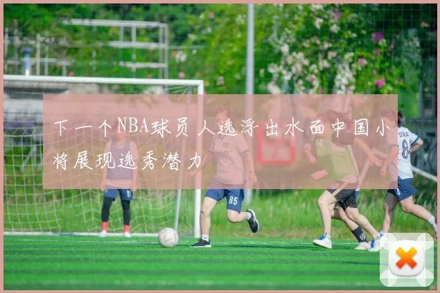 下一个NBA球员人选浮出水面中国小将展现选秀潜力