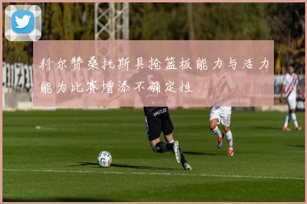 科尔赞桑托斯具抢篮板能力与活力能为比赛增添不确定性
