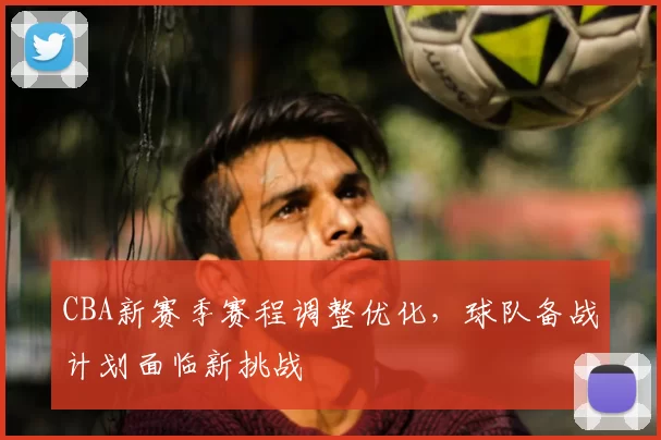CBA新赛季赛程调整优化，球队备战计划面临新挑战
