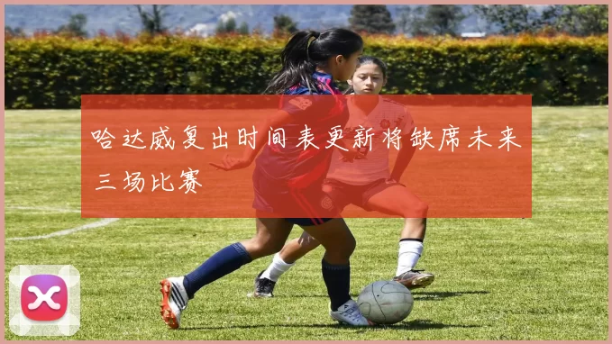 哈达威复出时间表更新将缺席未来三场比赛