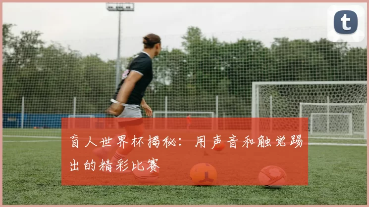 盲人世界杯揭秘:用声音和触觉踢出的精彩比赛