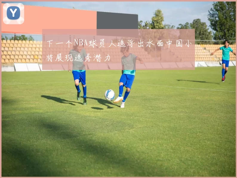 下一个NBA球员人选浮出水面中国小将展现选秀潜力