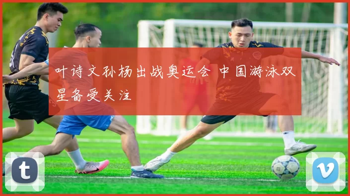 叶诗文孙杨出战奥运会 中国游泳双星备受关注
