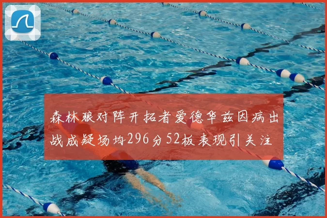 森林狼对阵开拓者爱德华兹因病出战成疑场均296分52板表现引关注
