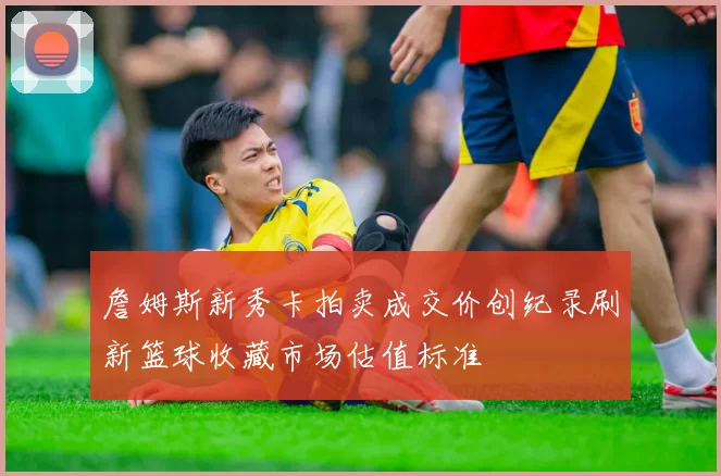 詹姆斯新秀卡拍卖成交价创纪录刷新篮球收藏市场估值标准