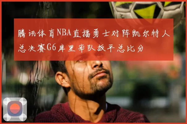 腾讯体育NBA直播勇士对阵凯尔特人总决赛G6库里率队扳平总比分