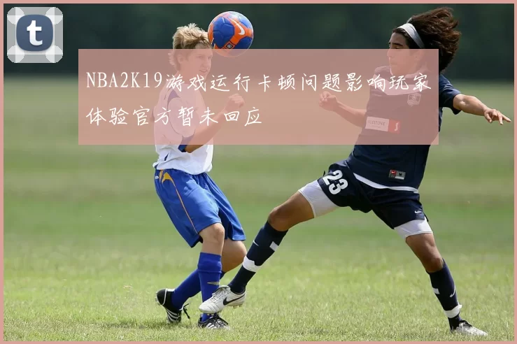 NBA2K19游戏运行卡顿问题影响玩家体验官方暂未回应