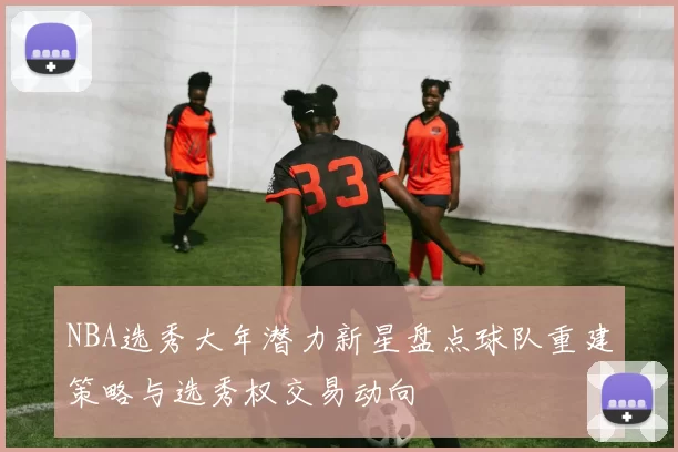 NBA选秀大年潜力新星盘点球队重建策略与选秀权交易动向