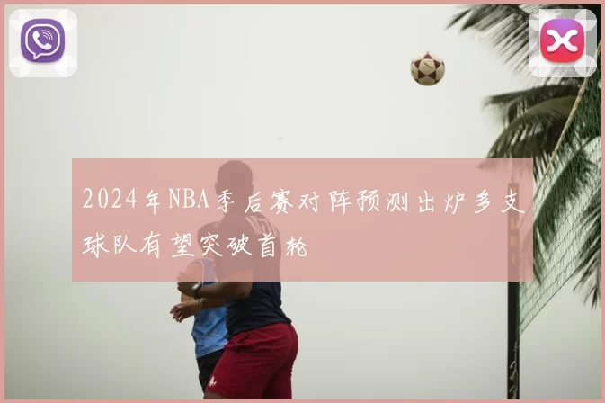 2024年NBA季后赛对阵预测出炉多支球队有望突破首轮