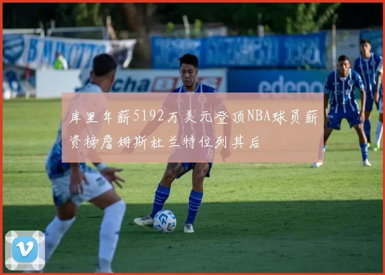 库里年薪5192万美元登顶NBA球员薪资榜詹姆斯杜兰特位列其后