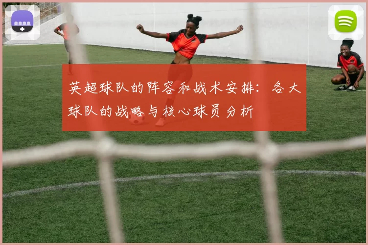 英超球队的阵容和战术安排:各大球队的战略与核心球员分析