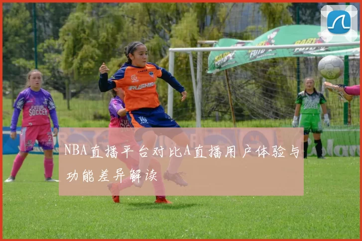 NBA直播平台对比A直播用户体验与功能差异解读