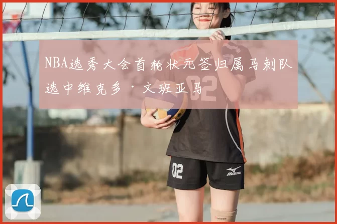 NBA选秀大会首轮状元签归属马刺队选中维克多·文班亚马