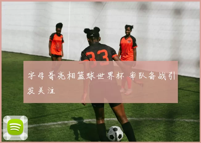 字母哥亮相篮球世界杯 率队备战引发关注