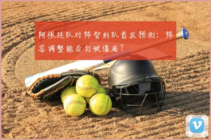 阿根廷队对阵智利队首发预测:阵容调整能否打破僵局?