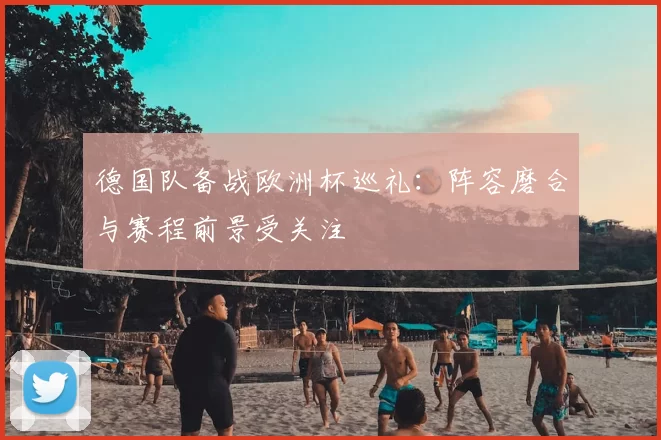 德国队备战欧洲杯巡礼：阵容磨合与赛程前景受关注