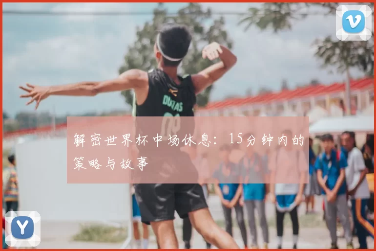 解密世界杯中场休息:15分钟内的策略与故事