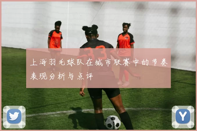 上海羽毛球队在城市联赛中的节奏表现分析与点评