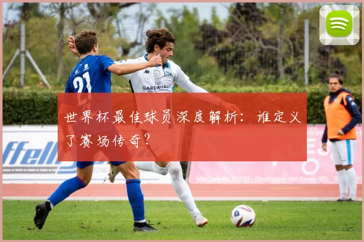 世界杯最佳球员深度解析:谁定义了赛场传奇?