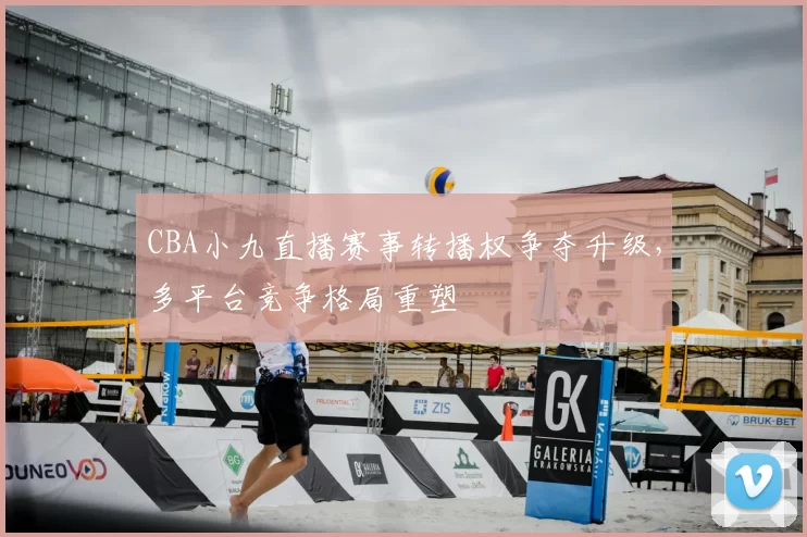 CBA小九直播赛事转播权争夺升级，多平台竞争格局重塑