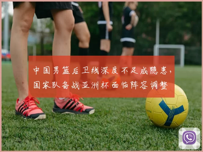 中国男篮后卫线深度不足成隐患,国家队备战亚洲杯面临阵容调整