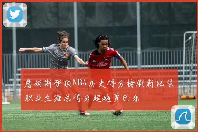 詹姆斯登顶NBA历史得分榜刷新纪录职业生涯总得分超越贾巴尔