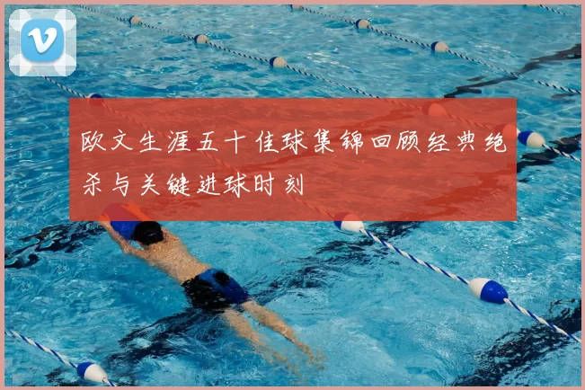 欧文生涯五十佳球集锦回顾经典绝杀与关键进球时刻