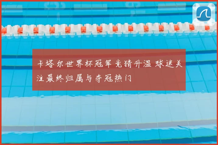 卡塔尔世界杯冠军竞猜升温 球迷关注最终归属与夺冠热门