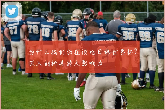 为什么我们仍在谈论日韩世界杯?深入剖析其持久影响力