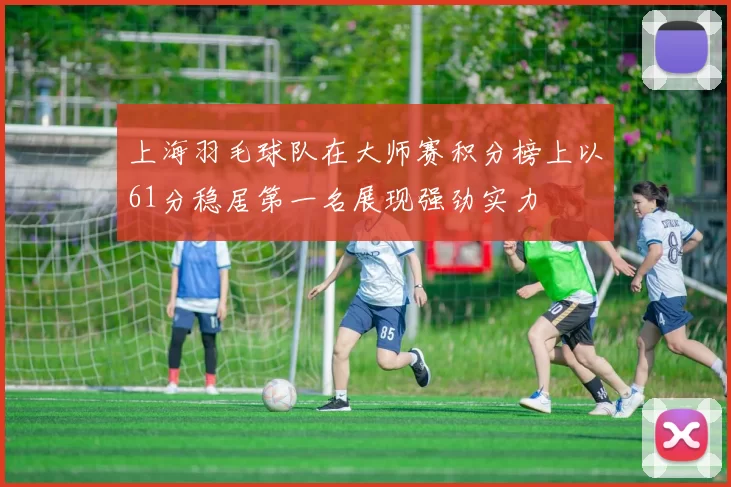 上海羽毛球队在大师赛积分榜上以61分稳居第一名展现强劲实力