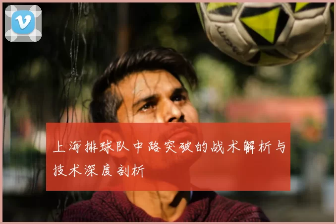 上海排球队中路突破的战术解析与技术深度剖析