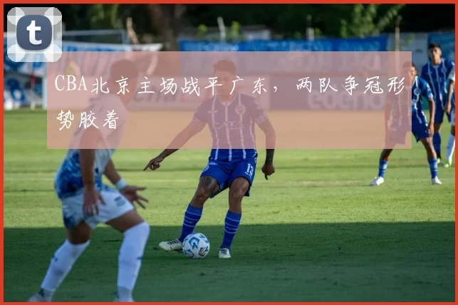 CBA北京主场战平广东，两队争冠形势胶着