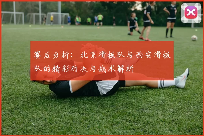 赛后分析：北京滑板队与西安滑板队的精彩对决与战术解析