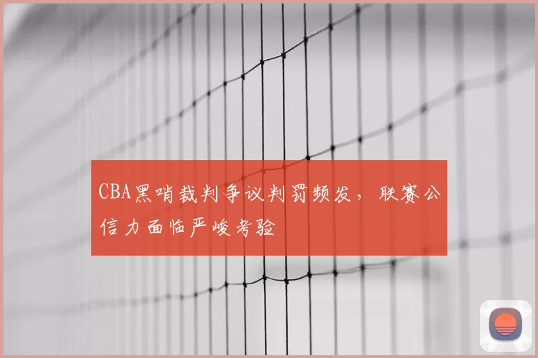 CBA黑哨裁判争议判罚频发,联赛公信力面临严峻考验