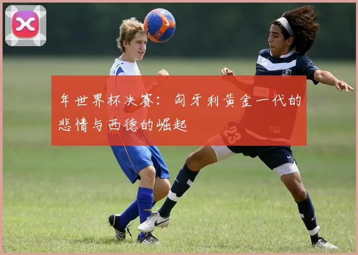 年世界杯决赛:匈牙利黄金一代的悲情与西德的崛起