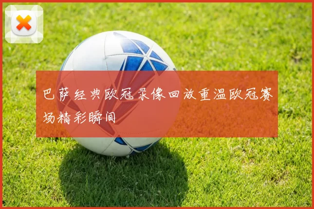 巴萨经典欧冠录像回放重温欧冠赛场精彩瞬间