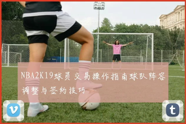 NBA2K19球员交易操作指南球队阵容调整与签约技巧
