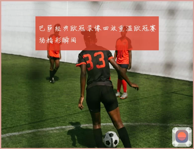 巴萨经典欧冠录像回放重温欧冠赛场精彩瞬间