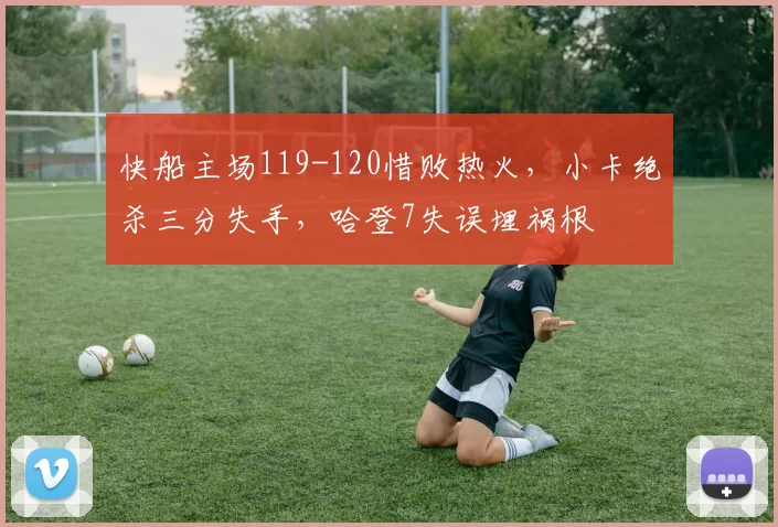 快船主场119-120惜败热火，小卡绝杀三分失手，哈登7失误埋祸根