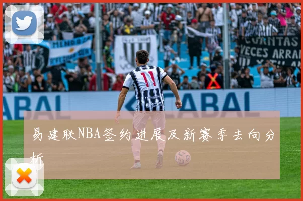 易建联NBA签约进展及新赛季去向分析