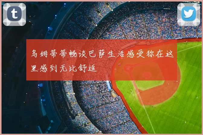 乌姆蒂蒂畅谈巴萨生活感受称在这里感到无比舒适