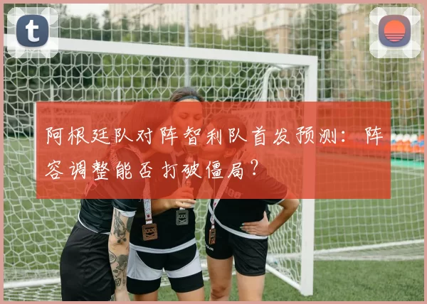 阿根廷队对阵智利队首发预测:阵容调整能否打破僵局?