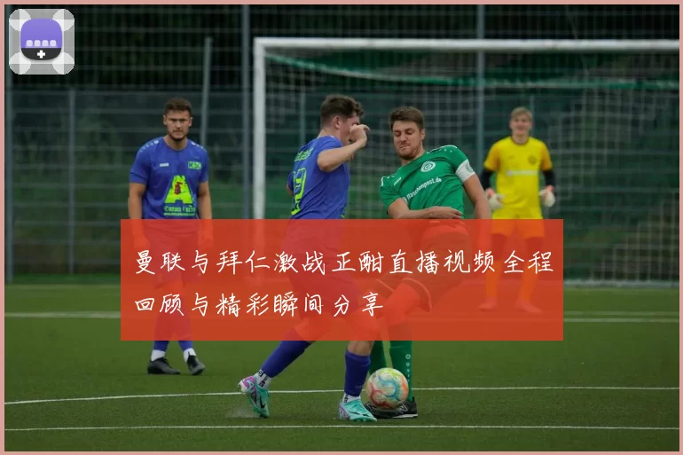 曼联与拜仁激战正酣直播视频全程回顾与精彩瞬间分享
