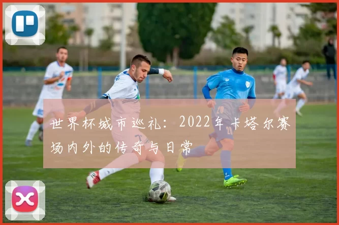 世界杯城市巡礼:2022年卡塔尔赛场内外的传奇与日常