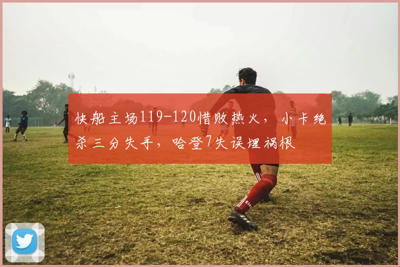 快船主场119-120惜败热火，小卡绝杀三分失手，哈登7失误埋祸根