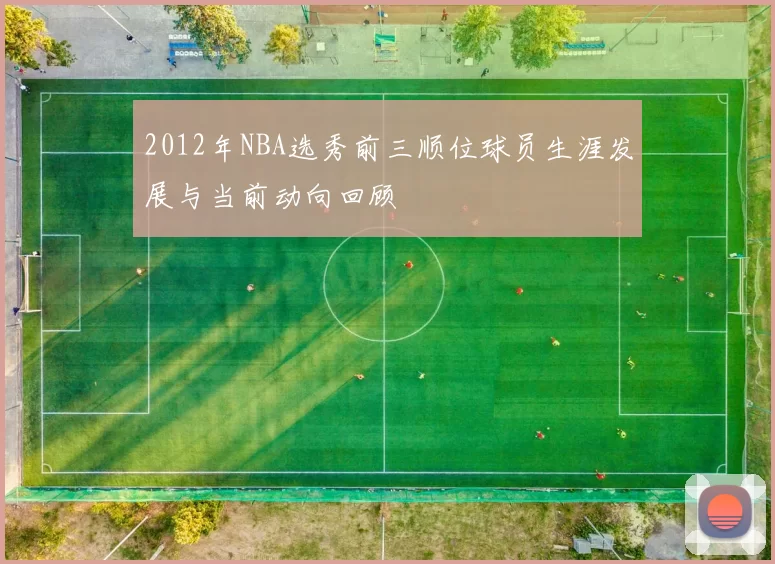 2012年NBA选秀前三顺位球员生涯发展与当前动向回顾