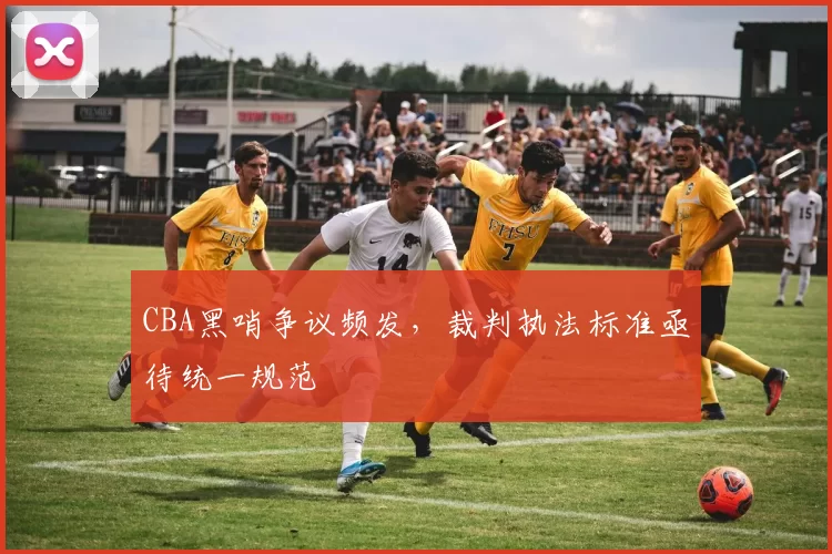 CBA黑哨争议频发,裁判执法标准亟待统一规范