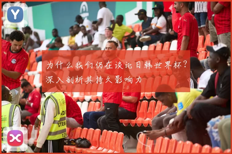 为什么我们仍在谈论日韩世界杯?深入剖析其持久影响力