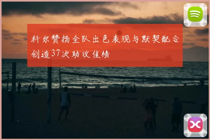 科尔赞扬全队出色表现与默契配合创造37次助攻佳绩